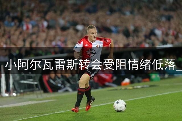 小阿尔瓦雷斯转会受阻情绪低落 马竞高层避而不见引争议